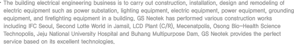 Building electrical business means the field of installation of electrical equipment such as lighting fixture, heating, ventilation & A/C, etc. and any other power loading equipment. It also includes relevant electrical installation business of housing equipment (apartment, house), office building (general building or intelligent building, research center), medical facility (hospital), social welfare facility and leisure facility (condominium, stadium, gym, hotel, etc.) including the design, installation and maintenance thereof. 