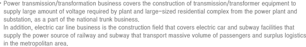 Power transmission/transformation business covers the construction of transmission/transformer equipment to supply large amount of voltage required by plant and large-sized residential complex from the power plant and substation, as a part of the national trunk business. In addition, electric car line business is the construction field that covers electric car and subway facilities that supply the power source of railway and subway that transport massive volume of passengers and surplus logistics in the metropolitan area.