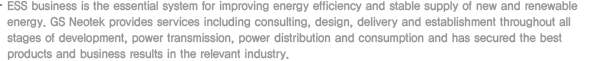 ESS business is the essential system for improving energy efficiency and stable supply of new and renewable energy. GS Neotek provides services including consulting, design, delivery and establishment throughout all stages of development, power transmission, power distribution and consumption and has secured the best products and business results in the relevant industry.