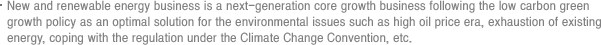 New and renewable energy business is a next-generation core growth business following the low carbon green growth policy as an optimal solution for the environmental issues such as high oil price era, exhaustion of existing energy, coping with the regulation under the Climate Change Convention, etc.