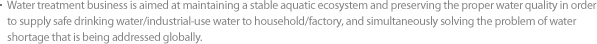 Water treatment business is aimed at maintaining a stable aquatic ecosystem and preserving the proper water quality in order to supply safe drinking water/industrial-use water to household/factory, and simultaneously solving the problem of water shortage that is being addressed globally.