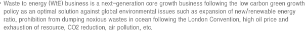 Waste to energy (WtE) business is a next-generation core growth business following the low carbon green growth policy as an optimal solution against global environmental issues such as expansion of new/renewable energy ratio, prohibition from dumping noxious wastes in ocean following the London Convention, high oil price and exhaustion of resource, CO2 reduction, air pollution, etc.