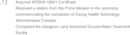 12. Acquired KOSHA 18001 Certificate Received a citation from the Prime Minister in the ceremony commemorating the completion of Osong Health Technology Administration Complex Completed the Gangwon Land Advanced Ground Water Treatment Facility