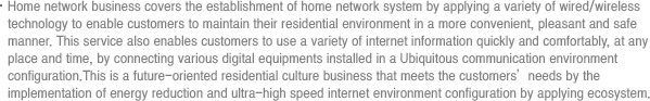 Home network business covers the establishment of home network system by applying a variety of wired/wireless technology to enable customers to maintain their residential environment in a more convenient, pleasant and safe manner. This service also enables customers to use a variety of internet information quickly and comfortably, at any place and time, by connecting various digital equipments installed in a Ubiquitous communication environment configuration.This is a future-oriented residential culture business that meets the customers’needs by the implementation of energy reduction and ultra-high speed internet environment configuration by applying ecosystem.