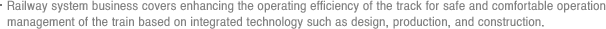 Railway system business covers enhancing the operating efficiency of the track for safe and comfortable operation management of the train based on integrated technology such as design, production, and construction.