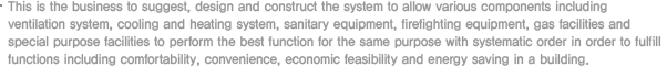 This is the business to suggest, design and construct the system to allow various components including ventilation system, cooling and heating system, sanitary equipment, firefighting equipment, gas facilities and special purpose facilities to perform the best function for the same purpose with systematic order in order to fulfill functions including comfortability, convenience, economic feasibility and energy saving in a building.