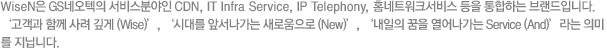 WiseN은 GS네오텍의 서비스분야인 CDN, IT Infra Service, IP Telephony, 홈네트워크서비스 등을 통합하는 브랜드입니다. 고객과 함께 사려깊게, 시대를 앞서가는 새로움으로, 내일의 꿈을 열어나가는 Service 라는 의미를 지닙니다.