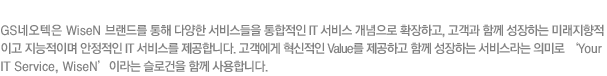 GS네오텍은 WiseN 브랜드를 통해 다양한 서비스들을 통합적인 IT 서비스 개념으로 확장하고, 고객과 함께 성장하는 미래지향적이고 지능적이며 안정적인 IT 서비스를 제공합ㄴ디ㅏ. 고객에게 혁신적인 Value를 제공하고 함께 성장하는 서비스라는 의미로 Your IT Service, WiseN 이라는 슬로건을 함께 사용합니다.