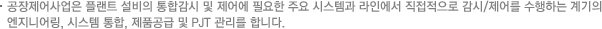 공장제어사업은 플랜트 설비의 통합감시 및 제어에 필요한 주요 시스템과 라인에서 직접적으로 감시/제어를 수행하는 계기의 엔지니어링, 시스템 통합, 제품공급 및 PJT 관리를 합니다.