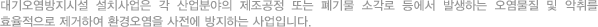 대기오염방지시설 설치사업은 각 산업분야의 제조공정 또는 폐기물 소각로 등에서 발생하는 오염물질 및 악취를 효율적으로 제거하여 환경오염을 사전에 방지하는 사업입니다.