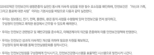 GS네오텍은 안전보건이 생명존중의 실천인 동시에 지속적 성장을 위한 필수 요소임을 확인하며, 안전보건은 “자신과 가족, 그리고 동료에 대한 사랑”이라는 기본사상을 바탕으로 다음과 같이 실천한다.