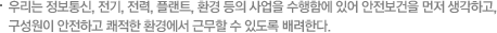 우리는 정보통신, 전기, 전력, 플랜트, 환경 등의 사업을 수행함에 있어 안전보건을 먼저 생각하고, 구성원이 안전하고 쾌적한 환경에서 근무할 수 있도록 배려한다.