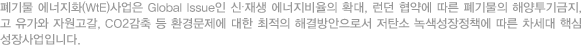 폐기물 에너지화(WtE)사업은 Global Issue인 신∙재생 에너지비율의 확대, 런던 협약에 따른 폐기물의 해양투기금지, 고 유가와 자원고갈, CO2감축 등 환경문제에 대한 최적의 해결방안으로서 저탄소 녹색성장정책에 따른 차세대 핵심 성장사업입니다.