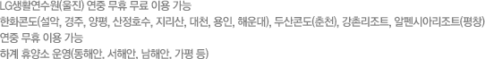 LG생활연수원(울진) 연중 무휴 무료 이용 가능. 한화콘도(설악, 경주, 양평, 산정호수, 지리산, 대천, 용인, 해운대), 두산콘도(춘천), 강촌리조트, 알펜시아리조트(평창) 연중 무휴 이용 가능. 하계 휴양소 운영(동해안, 서해안, 남해안, 가평 등) 
